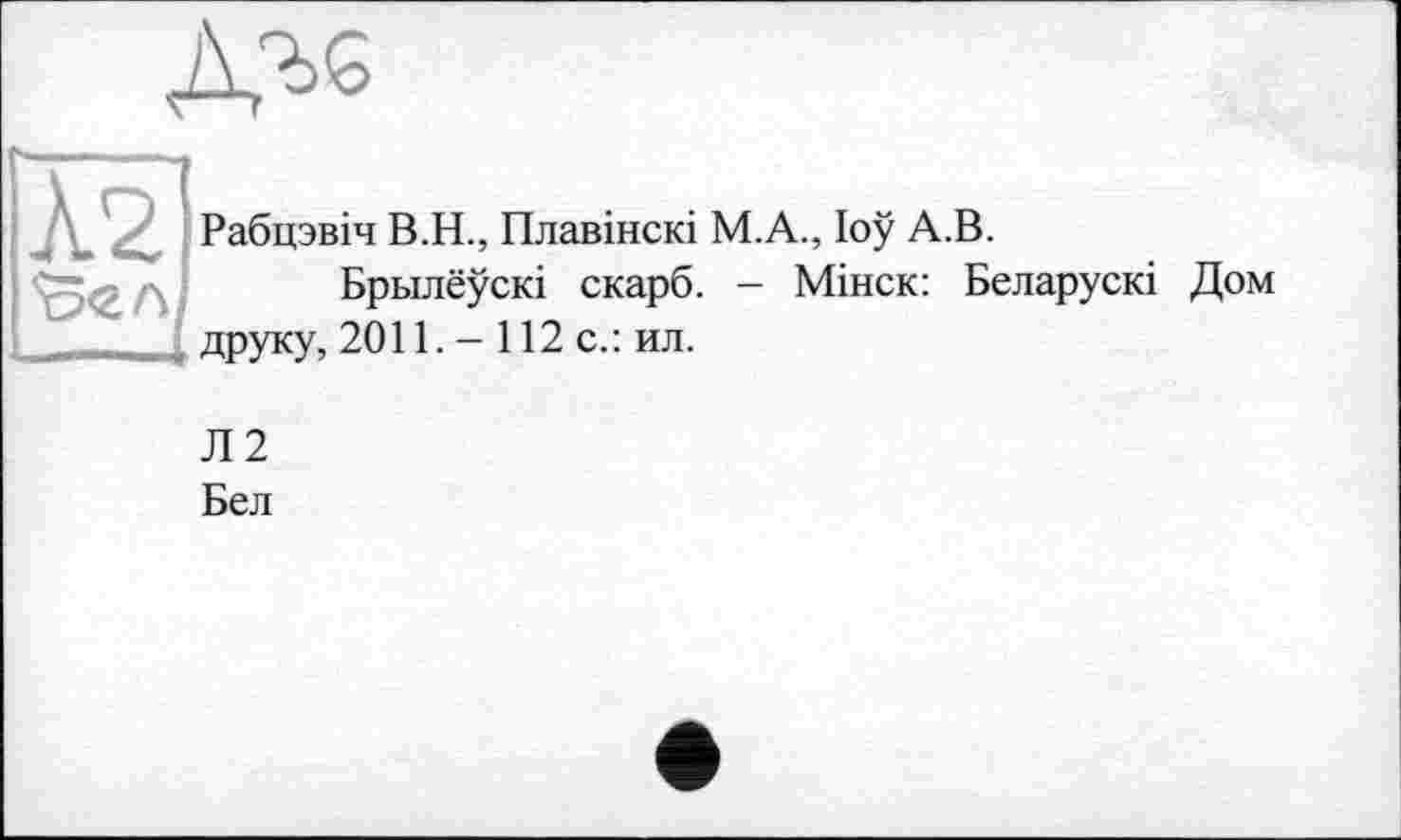 ﻿ДЪ6
Рабцзвіч В.Н., Плавінскі М.А., loÿ А.В.
Брьілеускі скарб. - Мінск: Беларускі Дом друку, 2011. - 112 с.: ил.
Л2
Бел